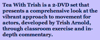 Tea With Trish is a 2-DVD set that presents a comprehensive look at the vibrant approach to movement for actors, developed by Trish Arnold, through classroom exercise and in-depth commentary.